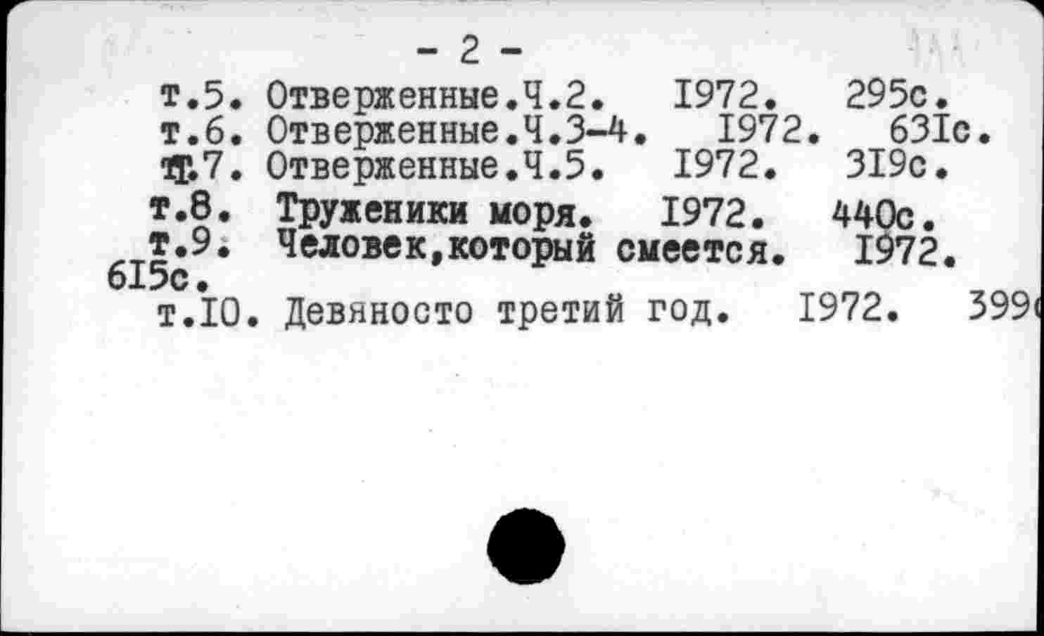 ﻿- 2 -
т.5. Отверженные.4.2.	1972.	295с.
т.6. Отверженные.4.3-4.	1972.	631с.
ф7. Отверженные.4.5.	1972.	319с.
т.8. Труженики моря. 1972.	440с.
т.9. Человек,который смеется. 1972.
615с.
т.Ю. Девяносто третий год. 1972.	399(